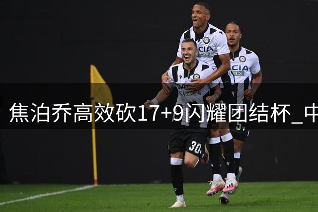 焦泊乔高效砍17+9闪耀团结杯 中国男篮力克喀麦隆取热身赛胜利